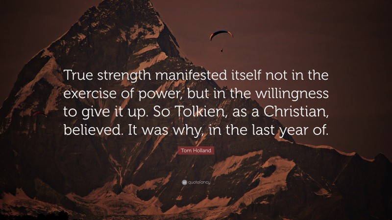 Tom Holland Quote: “True strength manifested itself not in the exercise of power, but in the willingness to give it up. So Tolkien, as a Christian, believed. It was why, in the last year of.”