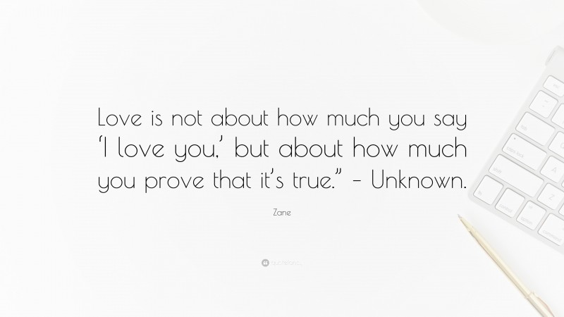 Zane Quote: “Love is not about how much you say ‘I love you,’ but about how much you prove that it’s true.” – Unknown.”