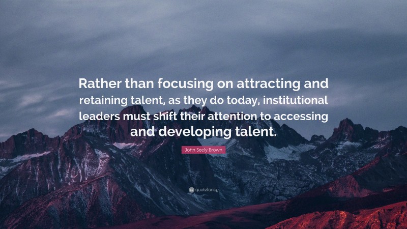 John Seely Brown Quote: “Rather than focusing on attracting and retaining talent, as they do today, institutional leaders must shift their attention to accessing and developing talent.”