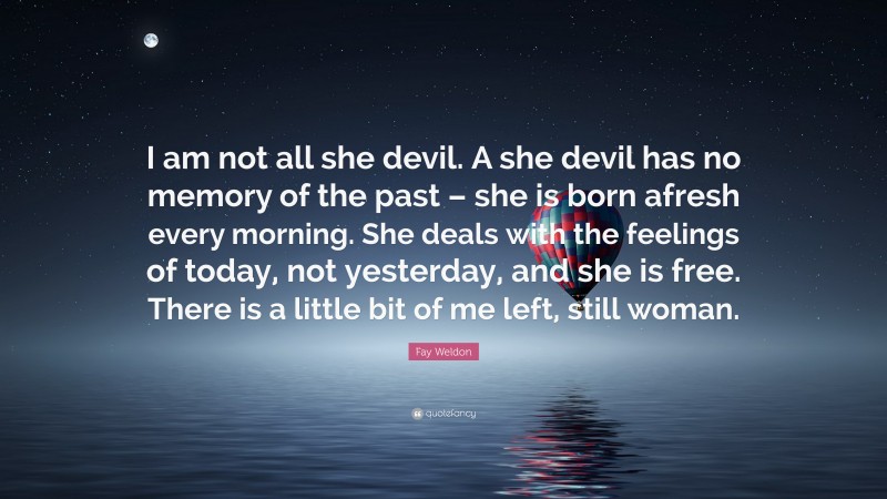 Fay Weldon Quote: “I am not all she devil. A she devil has no memory of the past – she is born afresh every morning. She deals with the feelings of today, not yesterday, and she is free. There is a little bit of me left, still woman.”