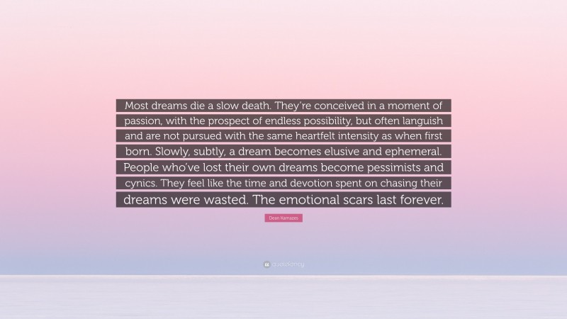Dean Karnazes Quote: “Most dreams die a slow death. They’re conceived in a moment of passion, with the prospect of endless possibility, but often languish and are not pursued with the same heartfelt intensity as when first born. Slowly, subtly, a dream becomes elusive and ephemeral. People who’ve lost their own dreams become pessimists and cynics. They feel like the time and devotion spent on chasing their dreams were wasted. The emotional scars last forever.”