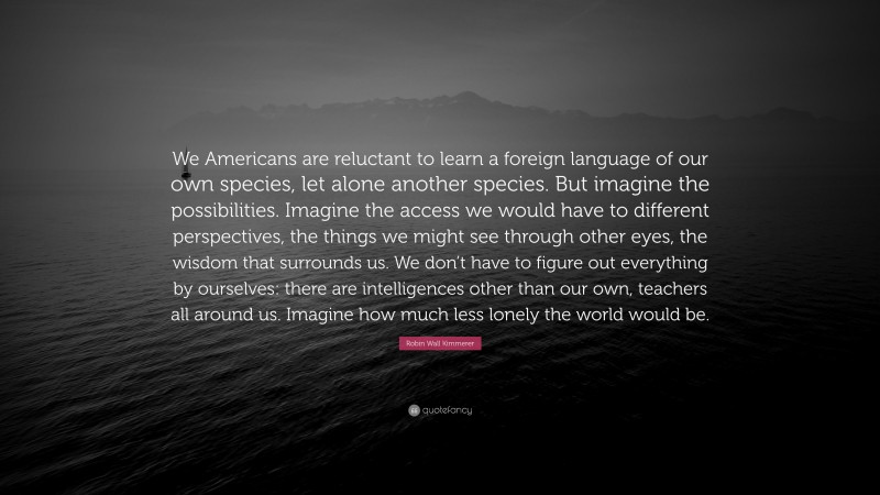 Robin Wall Kimmerer Quote: “We Americans are reluctant to learn a foreign language of our own species, let alone another species. But imagine the possibilities. Imagine the access we would have to different perspectives, the things we might see through other eyes, the wisdom that surrounds us. We don’t have to figure out everything by ourselves: there are intelligences other than our own, teachers all around us. Imagine how much less lonely the world would be.”