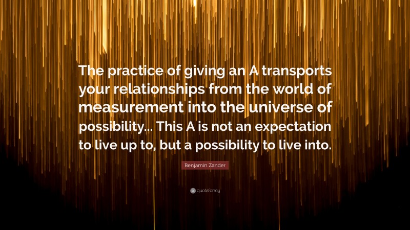 Benjamin Zander Quote: “The practice of giving an A transports your relationships from the world of measurement into the universe of possibility... This A is not an expectation to live up to, but a possibility to live into.”