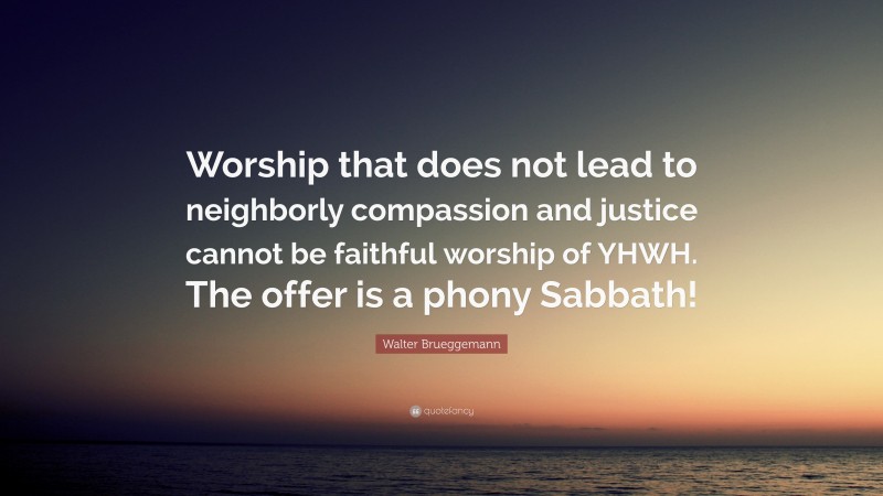 Walter Brueggemann Quote: “Worship that does not lead to neighborly compassion and justice cannot be faithful worship of YHWH. The offer is a phony Sabbath!”
