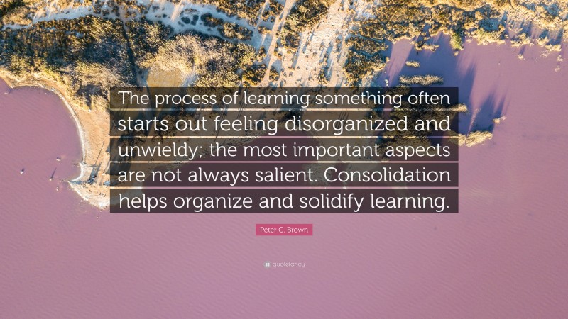 Peter C. Brown Quote: “The process of learning something often starts out feeling disorganized and unwieldy; the most important aspects are not always salient. Consolidation helps organize and solidify learning.”