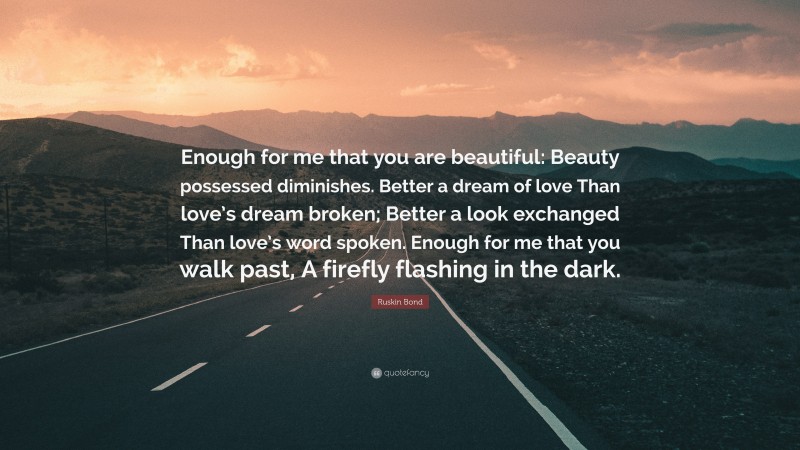 Ruskin Bond Quote: “Enough for me that you are beautiful: Beauty possessed diminishes. Better a dream of love Than love’s dream broken; Better a look exchanged Than love’s word spoken. Enough for me that you walk past, A firefly flashing in the dark.”