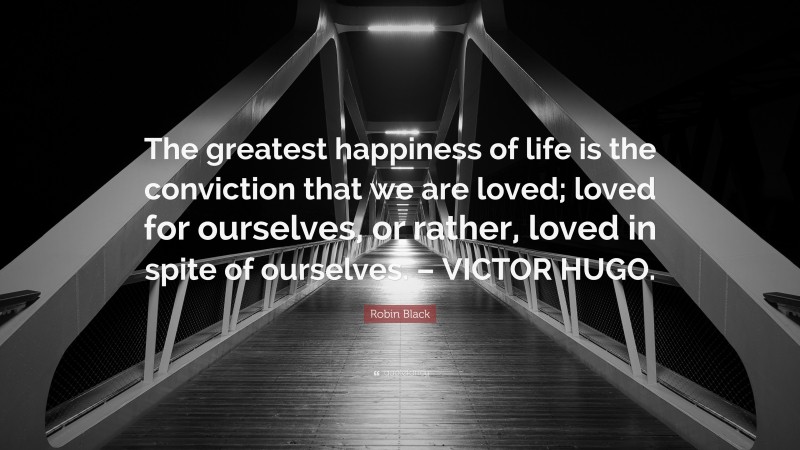 Robin Black Quote: “The greatest happiness of life is the conviction that we are loved; loved for ourselves, or rather, loved in spite of ourselves. – VICTOR HUGO.”
