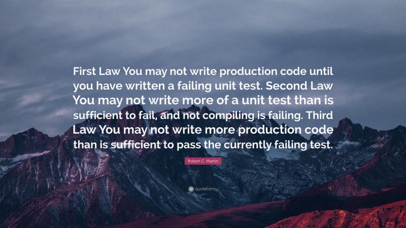 Robert C. Martin Quote: “First Law You may not write production code until you have written a failing unit test. Second Law You may not write more of a unit test than is sufficient to fail, and not compiling is failing. Third Law You may not write more production code than is sufficient to pass the currently failing test.”