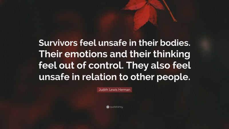 Judith Lewis Herman Quote: “Survivors feel unsafe in their bodies. Their emotions and their thinking feel out of control. They also feel unsafe in relation to other people.”