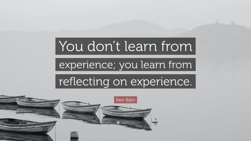 Ken Bain Quote: “You don’t learn from experience; you learn from reflecting on experience.”