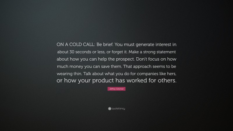 Jeffrey Gitomer Quote: “ON A COLD CALL: Be brief. You must generate interest in about 30 seconds or less, or forget it. Make a strong statement about how you can help the prospect. Don’t focus on how much money you can save them. That approach seems to be wearing thin. Talk about what you do for companies like hers, or how your product has worked for others.”