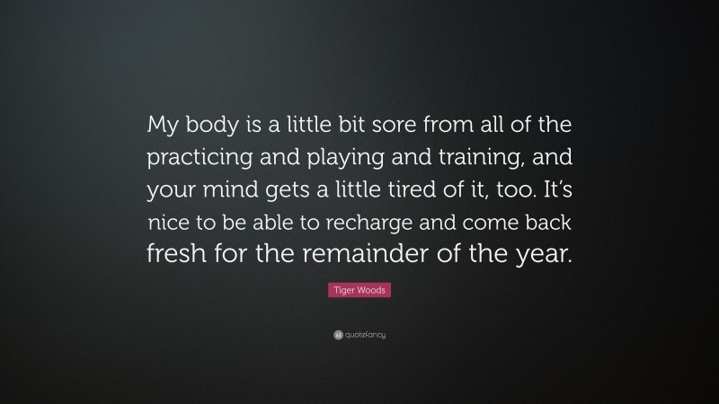 Tiger Woods Quote: “My body is a little bit sore from all of the practicing and playing and training, and your mind gets a little tired of it, too. It’s nice to be able to recharge and come back fresh for the remainder of the year.”