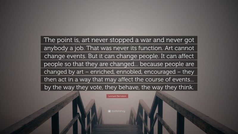 Leonard Bernstein Quote: “The point is, art never stopped a war and never got anybody a job. That was never its function. Art cannot change events. But it can change people. It can affect people so that they are changed... because people are changed by art – enriched, ennobled, encouraged – they then act in a way that may affect the course of events... by the way they vote, they behave, the way they think.”