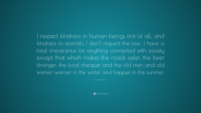Brendan Behan Quote: “I respect kindness in human beings first of all, and kindness to animals. I don’t respect the law; I have a total irreverence for anything connected with society except that which makes the roads safer, the beer stronger, the food cheaper and the old men and old women warmer in the winter and happier in the summer.”