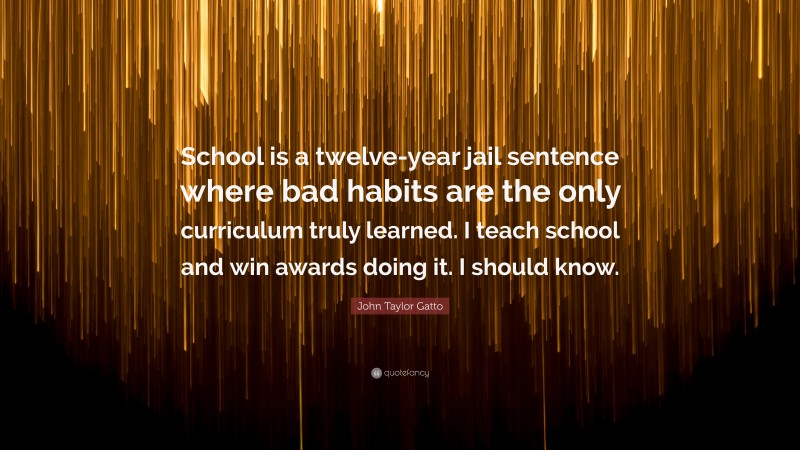 John Taylor Gatto Quote: “School is a twelve-year jail sentence where bad habits are the only curriculum truly learned. I teach school and win awards doing it. I should know.”