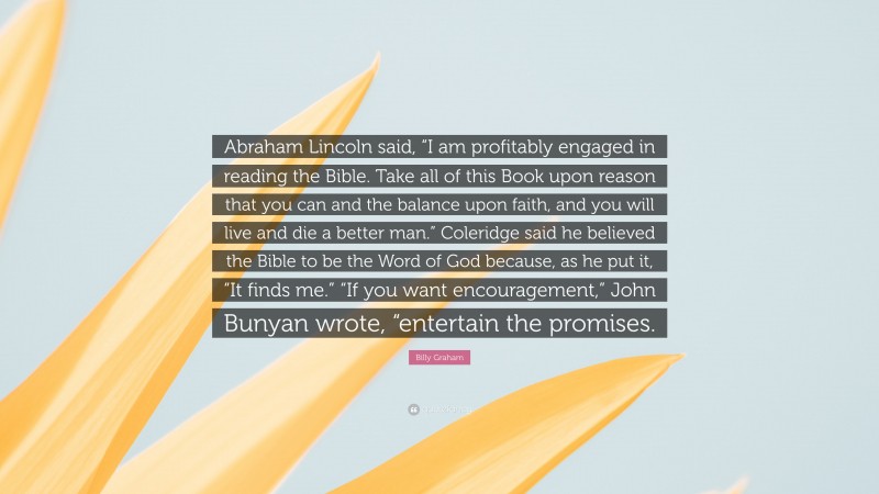 Billy Graham Quote: “Abraham Lincoln said, “I am profitably engaged in reading the Bible. Take all of this Book upon reason that you can and the balance upon faith, and you will live and die a better man.” Coleridge said he believed the Bible to be the Word of God because, as he put it, “It finds me.” “If you want encouragement,” John Bunyan wrote, “entertain the promises.”