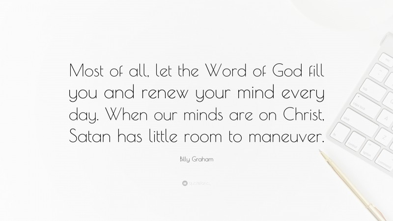Billy Graham Quote: “Most of all, let the Word of God fill you and renew your mind every day. When our minds are on Christ, Satan has little room to maneuver.”