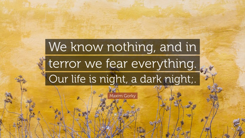 Maxim Gorky Quote: “We know nothing, and in terror we fear everything. Our life is night, a dark night;.”