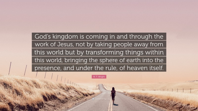 N. T. Wright Quote: “God’s kingdom is coming in and through the work of Jesus, not by taking people away from this world but by transforming things within this world, bringing the sphere of earth into the presence, and under the rule, of heaven itself.”