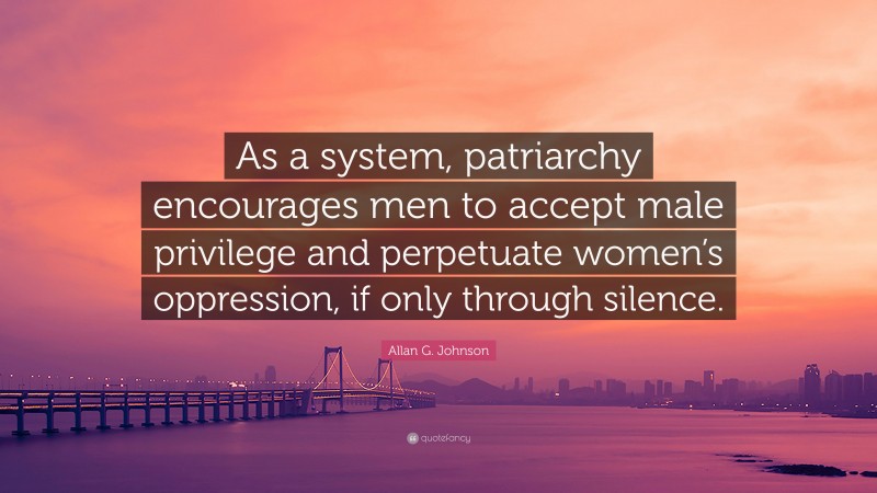 Allan G. Johnson Quote: “As a system, patriarchy encourages men to accept male privilege and perpetuate women’s oppression, if only through silence.”