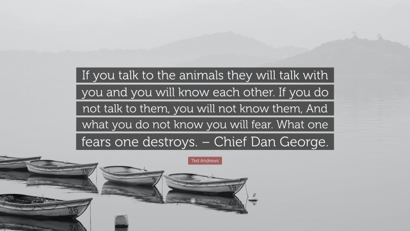 Ted Andrews Quote: “If you talk to the animals they will talk with you and you will know each other. If you do not talk to them, you will not know them, And what you do not know you will fear. What one fears one destroys. – Chief Dan George.”
