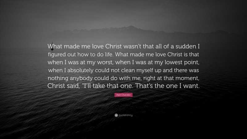 Matt Chandler Quote: “What made me love Christ wasn’t that all of a sudden I figured out how to do life. What made me love Christ is that when I was at my worst, when I was at my lowest point, when I absolutely could not clean myself up and there was nothing anybody could do with me, right at that moment, Christ said, “I’ll take that one. That’s the one I want.”