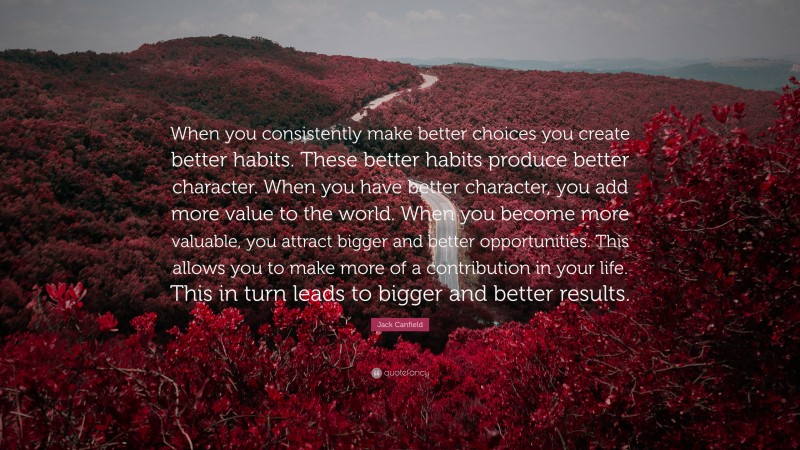 Jack Canfield Quote: “When you consistently make better choices you create better habits. These better habits produce better character. When you have better character, you add more value to the world. When you become more valuable, you attract bigger and better opportunities. This allows you to make more of a contribution in your life. This in turn leads to bigger and better results.”