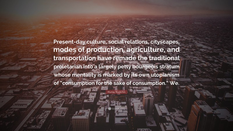 Murray Bookchin Quote: “Present-day culture, social relations, cityscapes, modes of production, agriculture, and transportation have remade the traditional proletarian into a largely petty bourgeois stratum whose mentality is marked by its own utopianism of “consumption for the sake of consumption.” We.”