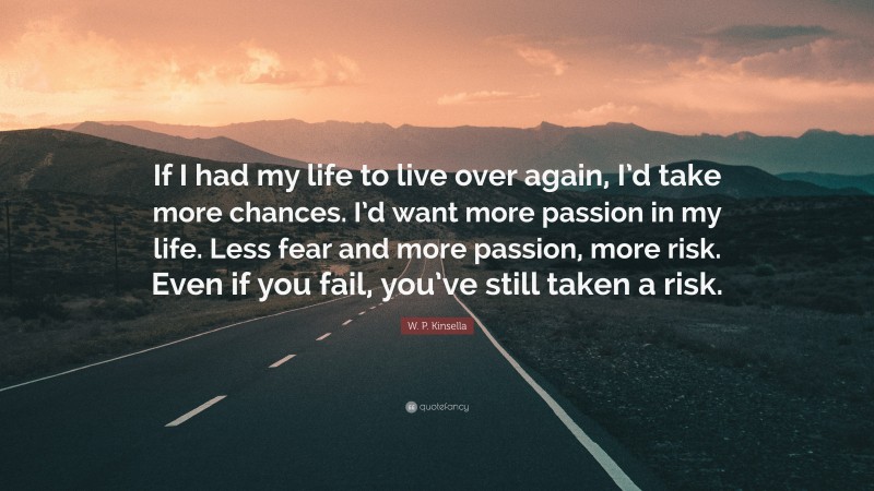 W. P. Kinsella Quote: “If I had my life to live over again, I’d take more chances. I’d want more passion in my life. Less fear and more passion, more risk. Even if you fail, you’ve still taken a risk.”