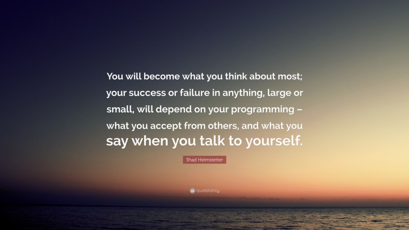Shad Helmstetter Quote: “You will become what you think about most; your success or failure in anything, large or small, will depend on your programming – what you accept from others, and what you say when you talk to yourself.”