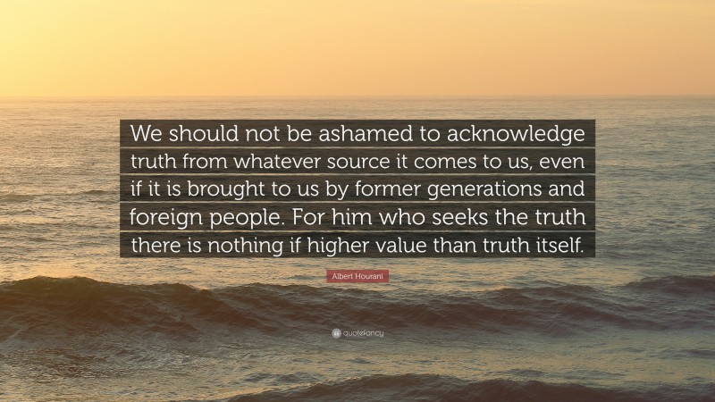 Albert Hourani Quote: “We should not be ashamed to acknowledge truth from whatever source it comes to us, even if it is brought to us by former generations and foreign people. For him who seeks the truth there is nothing if higher value than truth itself.”