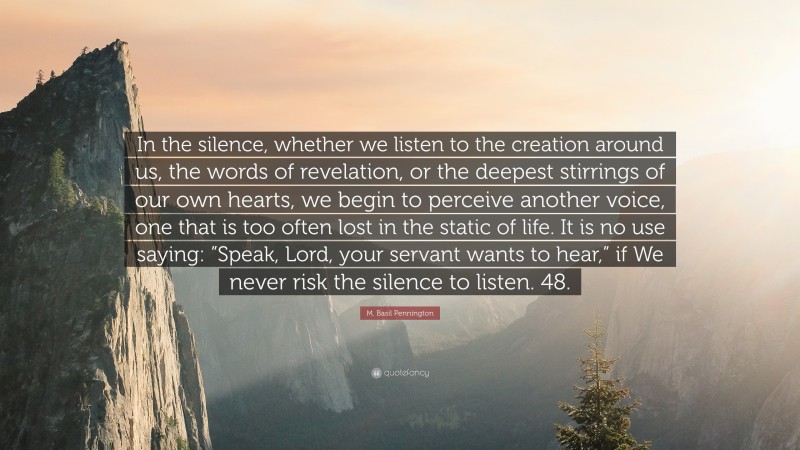 M. Basil Pennington Quote: “In the silence, whether we listen to the creation around us, the words of revelation, or the deepest stirrings of our own hearts, we begin to perceive another voice, one that is too often lost in the static of life. It is no use saying: ”Speak, Lord, your servant wants to hear,” if We never risk the silence to listen. 48.”