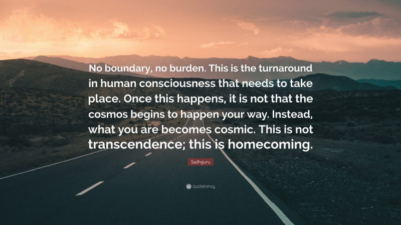 Sadhguru Quote: “No boundary, no burden. This is the turnaround in human consciousness that needs to take place. Once this happens, it is not that the cosmos begins to happen your way. Instead, what you are becomes cosmic. This is not transcendence; this is homecoming.”