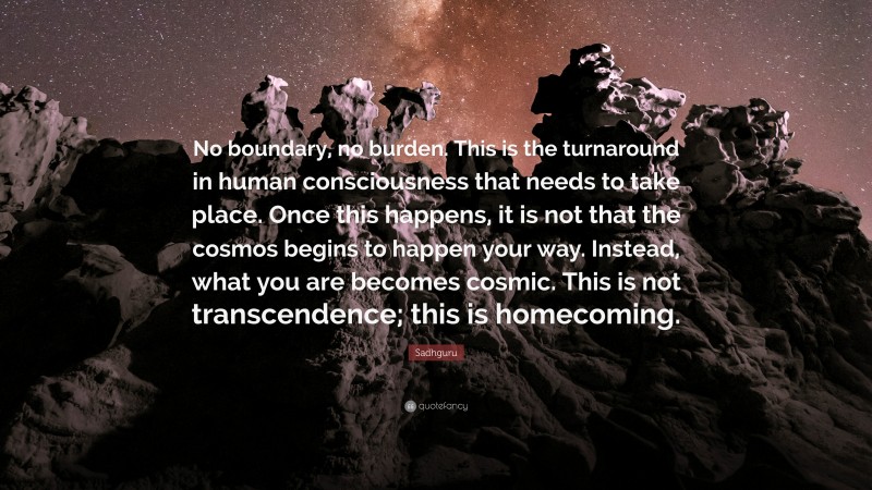 Sadhguru Quote: “No boundary, no burden. This is the turnaround in human consciousness that needs to take place. Once this happens, it is not that the cosmos begins to happen your way. Instead, what you are becomes cosmic. This is not transcendence; this is homecoming.”