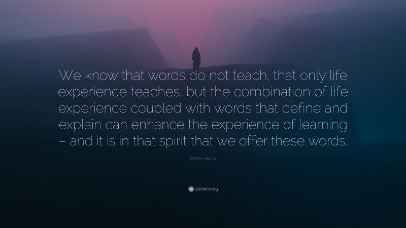 Esther Hicks Quote: “We know that words do not teach, that only life experience teaches, but the combination of life experience coupled with words that define and explain can enhance the experience of learning – and it is in that spirit that we offer these words.”