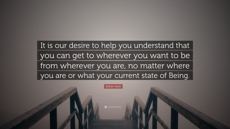 Esther Hicks Quote: “It is our desire to help you understand that you can get to wherever you want to be from wherever you are, no matter where you are or what your current state of Being.”
