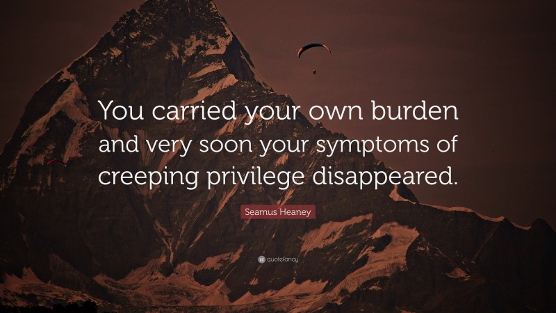 Seamus Heaney Quote: “You carried your own burden and very soon your symptoms of creeping privilege disappeared.”
