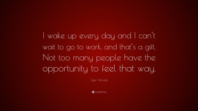 Tiger Woods Quote: “I wake up every day and I can’t wait to go to work, and that’s a gift. Not too many people have the opportunity to feel that way.”