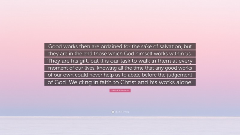 Dietrich Bonhoeffer Quote: “Good works then are ordained for the sake of salvation, but they are in the end those which God himself works within us. They are his gift, but it is our task to walk in them at every moment of our lives, knowing all the time that any good works of our own could never help us to abide before the judgement of God. We cling in faith to Christ and his works alone.”