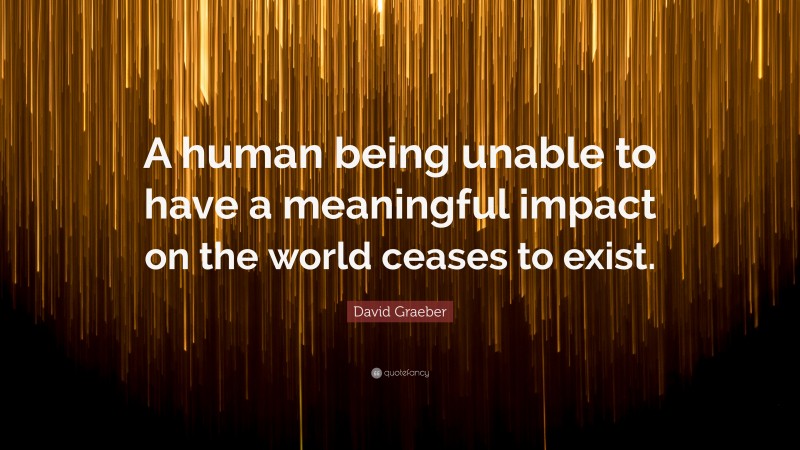 David Graeber Quote: “A human being unable to have a meaningful impact on the world ceases to exist.”
