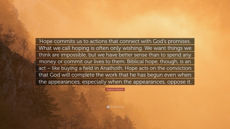 Eugene H. Peterson Quote: “Hope commits us to actions that connect with God’s promises. What we call hoping is often only wishing. We want things we think are impossible, but we have better sense than to spend any money or commit our lives to them. Biblical hope, though, is an act – like buying a field in Anathoth. Hope acts on the conviction that God will complete the work that he has begun even when the appearances, especially when the appearances, oppose it.”