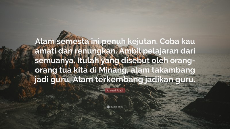 Ahmad Fuadi Quote: “Alam semesta ini penuh kejutan. Coba kau amati dan renungkan. Ambil pelajaran dari semuanya. Itulah yang disebut oleh orang-orang tua kita di Minang, alam takambang jadi guru. Alam terkembang jadikan guru.”