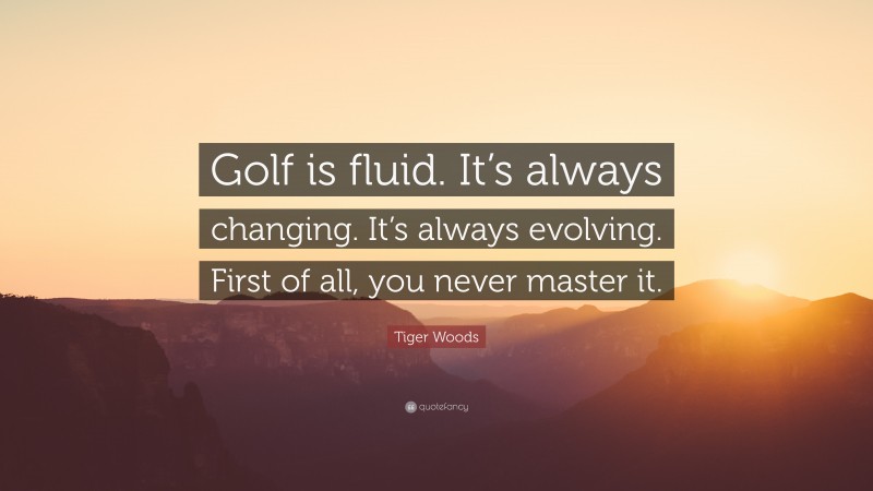 Tiger Woods Quote: “Golf is fluid. It’s always changing. It’s always evolving. First of all, you never master it.”