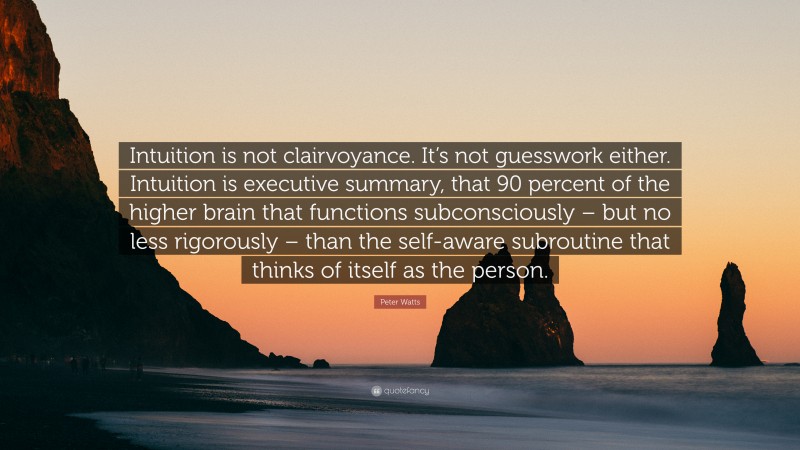 Peter Watts Quote: “Intuition is not clairvoyance. It’s not guesswork either. Intuition is executive summary, that 90 percent of the higher brain that functions subconsciously – but no less rigorously – than the self-aware subroutine that thinks of itself as the person.”