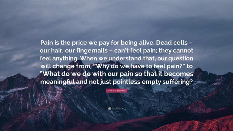 Harold S. Kushner Quote: “Pain is the price we pay for being alive. Dead cells – our hair, our fingernails – can’t feel pain; they cannot feel anything. When we understand that, our question will change from, “Why do we have to feel pain?” to “What do we do with our pain so that it becomes meaningful and not just pointless empty suffering?”