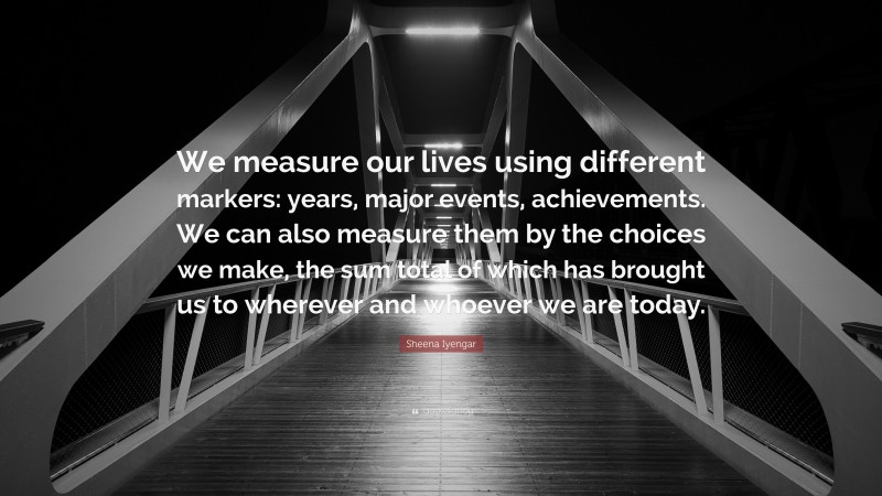 Sheena Iyengar Quote: “We measure our lives using different markers: years, major events, achievements. We can also measure them by the choices we make, the sum total of which has brought us to wherever and whoever we are today.”