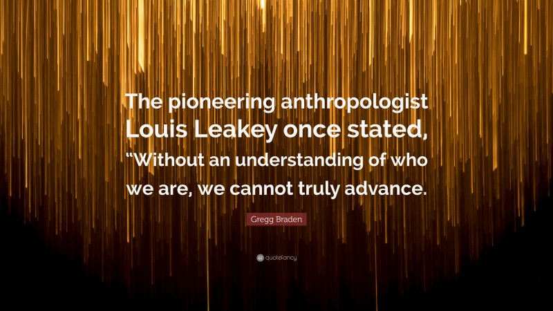 Gregg Braden Quote: “The pioneering anthropologist Louis Leakey once stated, “Without an understanding of who we are, we cannot truly advance.”