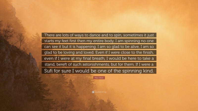 Mary Oliver Quote: “There are lots of ways to dance and to spin, sometimes it just starts my feet first then my entire body, I am spinning no one can see it but it is happening. I am so glad to be alive, I am so glad to be loving and loved. Even if I were close to the finish, even if I were at my final breath, I would be here to take a stand, bereft of such astonishments, but for them. If I were a Sufi for sure I would be one of the spinning kind.”