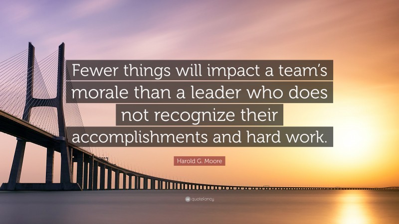 Harold G. Moore Quote: “Fewer things will impact a team’s morale than a leader who does not recognize their accomplishments and hard work.”