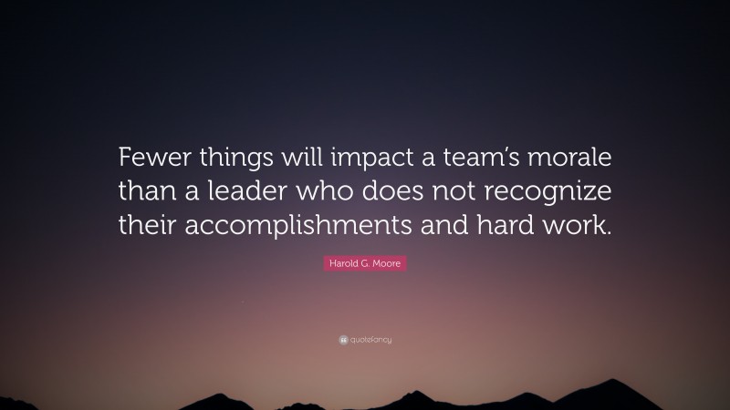 Harold G. Moore Quote: “Fewer things will impact a team’s morale than a leader who does not recognize their accomplishments and hard work.”